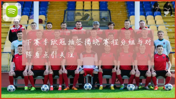下赛季欧冠抽签揭晓 赛程分组与对阵看点引关注