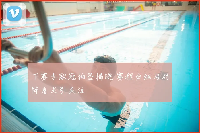 下赛季欧冠抽签揭晓 赛程分组与对阵看点引关注