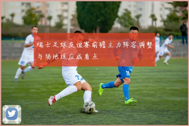 瑞士足球友谊赛前瞻主力阵容调整与场地适应成看点