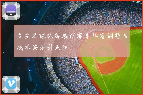 国安足球队备战新赛季阵容调整与战术安排引关注