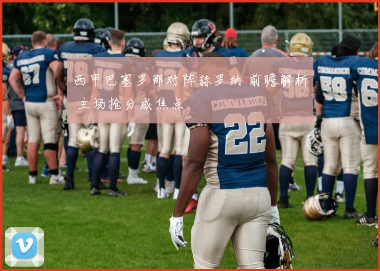 西甲巴塞罗那对阵赫罗纳 前瞻解析 主场抢分成焦点