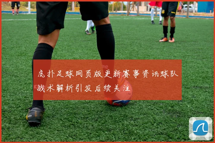 虎扑足球网页版更新赛事资讯球队战术解析引发后续关注