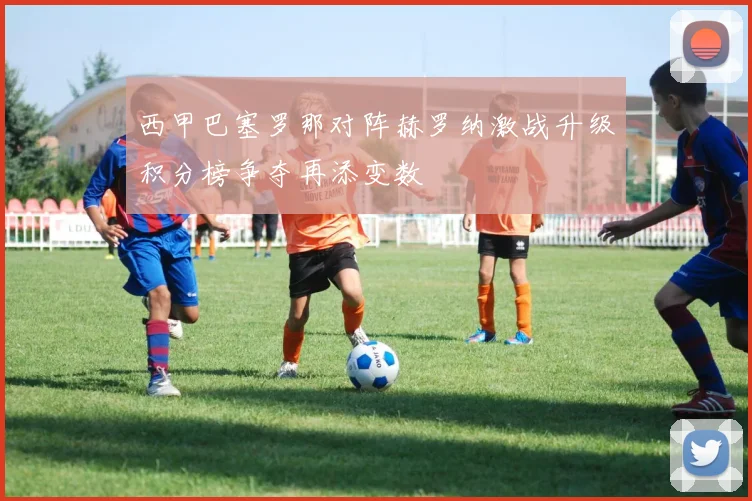 西甲巴塞罗那对阵赫罗纳激战升级积分榜争夺再添变数